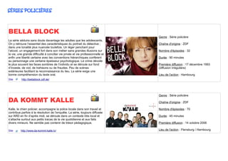 SÉRIES POLICIÈRES




BELLA BLOCK
                                                                                 Genre : Série policière
La série séduira sans doute davantage les adultes que les adolescents.
On y retrouve l’essentiel des caractéristiques du portrait du détective ;        Chaîne d'origine : ZDF
dans une tonalité plus nuancée toutefois. Un léger penchant pour
l’alcool, un engagement fort dans son métier sans grandes illusions sur          Nombre d'épisodes : 32
la vie, une grande difficulté à concilier vie privée et vie professionnelle et
enfin une liberté certaine avec les conventions hiérarchiques confèrent          Durée : 90 minutes
au personnage une certaine épaisseur psychologique. Le crime dévoile
le plus souvent les faces sombres de l’individu et se déroule sur fond           Première diffusion : 17 décembre 1993
d’inceste, de viol, de trahisons ou de fraudes. Peu de scènes                    (diffusion irrégulière)
extérieures facilitant la reconnaissance du lieu. La série exige une
bonne compréhension du texte oral.                                               Lieu de l'action : Hambourg
Site      http://bellablock.zdf.de/




                                                                                 Genre : Série policière
DA KOMMT KALLE                                                                   Chaîne d'origine : ZDF

Kalle, le chien policier, accompagne la police locale dans son travail et        Nombre d'épisodes : 70
contribue parfois à la résolution de l’enquête. La série, toujours diffusée
sur ARD en fin d’après midi, se déroule dans un contexte très local et           Durée : 45 minutes
s’attache surtout aux petits tracas de la vie quotidienne et aux faits
divers mineurs. Ne semble pas contenir de trésor pédagogique.                    Première diffusion : 14 octobre 2006

Site      http://www.da-kommt-kalle.tv/                                          Lieu de l'action : Flensburg / Hambourg
 