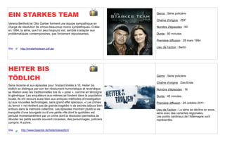 EIN STARKES TEAM                                                             Genre : Série policière

                                                                             Chaîne d'origine : ZDF
Verena Berthold et Otto Garber forment une équipe sympathique en
charge de résolution de crimes beaucoup moins sympathiques. Créée            Nombre d'épisodes : 53
en 1994, la série, que l’on peut toujours voir, semble s’adapter aux
problématiques contemporaines, pas forcément réjouissantes.                  Durée : 90 minutes

                                                                             Première diffusion : 28 mars 1994

Site     http://einstarkesteam.zdf.de/                                       Lieu de l'action : Berlin




HEITER BIS
TÖDLICH                                                                      Genre : Série policière

                                                                             Chaîne d'origine : Das Erste
Série récente et aux épisodes pour l’instant limités à 16, Heiter bis
tödlich se distingue par son ton résolument humoristique et revendique       Nombre d'épisodes : 16
sa filiation avec les traditionnelles lois du « polar », comme en témoigne
le générique. Les enquêteurs eux-mêmes se fondent dans la population         Durée : 45 minutes
locale. Ils ont recours aussi bien aux antiques méthodes d’investigation
qu’aux nouvelles technologies, sans grand effet spéciaux. « Les crimes       Première diffusion : 25 octobre 2011
du terroir » ne révèlent pas de grande tragédie ni de secrets tabous bien
enfouis dans la mémoire collective. Les épisodes montrent plutôt la vie      Lieu de l'action : La série se décline en sous-
tranquille d’une bourgade ou d’une petite ville dont le quotidien est        série avec des variantes régionales.
pertubé momentanément par un crime dont la résolution permettra de           Les points cardinaux de l’Allemagne sont
dévoiler les petits secrets souvent cocasses, des personnages, policiers     représentés.
compris. A suivre.

Site      http://www.daserste.de/heiterbistoedlich/
 