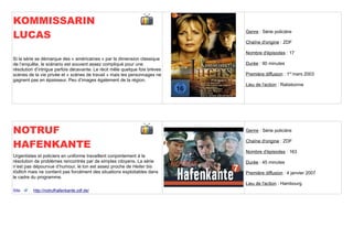 KOMMISSARIN
LUCAS                                                                        Genre : Série policière

                                                                             Chaîne d'origine : ZDF

                                                                             Nombre d'épisodes : 17
Si la série se démarque des « américaines » par la dimension classique
de l’enquête, le scénario est souvent assez compliqué pour une               Durée : 90 minutes
résolution d’intrigue parfois décevante. Le récit mêle quelque fois brèves
scènes de la vie privée et « scènes de travail » mais les personnages ne     Première diffusion : 1er mars 2003
gagnent pas en épaisseur. Peu d’images également de la région.
                                                                             Lieu de l'action : Ratisbonne




NOTRUF                                                                       Genre : Série policière


HAFENKANTE                                                                   Chaîne d'origine : ZDF

                                                                             Nombre d'épisodes : 163
Urgentistes et policiers en uniforme travaillent conjointement à la
résolution de problèmes rencontrés par de simples citoyens. La série         Durée : 45 minutes
n’est pas dépourvue d’humour, le ton est assez proche de Heiter bis
tödlich mais ne contient pas forcément des situations exploitables dans      Première diffusion : 4 janvier 2007
le cadre du programme.
                                                                             Lieu de l'action : Hambourg
Site      http://notrufhafenkante.zdf.de/
 