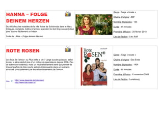 HANNA – FOLGE
                                                                              Genre : Saga « locale »

                                                                              Chaîne d'origine : ZDF

DEINEM HERZEN                                                                 Nombre d'épisodes : 130

Du rififi chez les notables de la ville fictive de Schönroda dans le Harz.    Durée : 45 minutes
Intrigues, complots, trafics (d’armes) scandent le récit trop souvent dilué
pour trouver facilement un trésor.                                            Première diffusion : 25 février 2010

Suite de : Alisa – Folge deinem Herzen                                        Lieu de l'action : Lieu fictif




ROTE ROSEN
                                                                              Genre : Saga « locale »

Les feux de l’amour ou Plus belle la vie ? Large succès puisque, selon        Chaîne d'origine : Das Erste
le site, la série séduit plus d’un million de spectateurs depuis 2006. Peu
de scènes en extérieur, mais un récit relativement serré qui permet de        Nombre d'épisodes : 1404
trouver parfois de très courts extraits intéressants dans un scénario
structuré principalement par les rebondissements de l’amour.                  Durée : 48 minutes

                                                                              Première diffusion : 6 novembre 2006

         http:// www.daserste.de/roterosen/                                   Lieu de l'action : Lunebourg
Sites
         http://www.rote-rosen.tv/
 