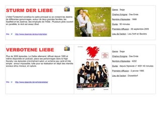 STURM DER LIEBE                                                               Genre : Saga

                                                                              Chaîne d'origine : Das Erste
L’hôtel Fürstenhof constitue le cadre principal où se croisent les destins
de différentes personnages, autour de deux grandes familles, les              Nombre d'épisodes : 1668
Saalfeld et les Zastrow, des employés de l’hôtel . Plusieurs plots courent
en parallèle, le récit est assez dilué.                                       Durée : 50 minutes

                                                                              Première diffusion : 26 septembre 2005

Site      http://www.daserste.de/sturmderliebe/                               Lieu de l'action : Lieu fictif en Bavière




VERBOTENE LIEBE                                                               Genre : Saga

Plus de 3000 épisodes. Le Dallas allemand, diffusé depuis 1995 et             Chaîne d'origine : Das Erste
même disponible en podcast, place ses personnages dans la High
Society. Les épisodes s’enchaînent selon un schéma peu varié et très          Nombre d'épisodes : 4202
simple : amour impossible, lutte pour sa réalisation en dépit des interdits
sociaux et/ou moraux, et rupture.                                             Durée : depuis l'épisode n° 4001 40 minutes

                                                                              Première diffusion : 2 janvier 1995

                                                                              Lieu de l'action : Düsseldorf

Site      http://www.daserste.de/verboteneliebe/
 