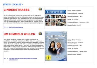 SÉRIES « LOCALES »


LINDENSTRASSE                                                               Genre : Série « locale »

                                                                            Chaîne d'origine : Das Erste
On peut s’étonner de la longévité de cette série née en 1985. Axée
                                                                            Nombre d'épisodes : 1413
autour du quotidien, des peines et des joies vécues par les personnages
et acteurs immuables, la série semble séduire un public suffisamment
                                                                            Durée : 30 minutes
large, peut-être pour la fenêtre internationale qui s’ouvre de temps à
autre ou tout simplement pour le récit par le menu de la vie de tous les
                                                                            Première diffusion : 8 décembre 1985
jours, favorisant l’identification avec le personnage socialement proche.
                                                                            Lieu de l'action : Munich
Site     http://www.lindenstrasse.de/




UM HIMMELS WILLEN
Sans aucun doute une curiosité pour le public français tant la              Genre : Série « locale »
cohabitation conflictuelle entre le maire Wöller et la mère supérieure
Hanna du couvent de Landshut semble relever d’un autre âge. Diffusée        Chaîne d'origine : Das Erste
depuis 10 ans, le succès de cette série ne semble pas démenti. Série à
forte couleur locale, qui de temps à autre offre un support pédagogique     Nombre d'épisodes : 145
intéressant, d’autant plus que ce petit coin de Bavière est confronté aux
défis de la modernité, abordés avec une dose certaine d’humour auquel       Durée : 48 minutes
contribue la volonté inébranlable du maire de vouloir détruire le
couvent…                                                                    Première diffusion : 8 janvier 2002

                                                                            Lieu de l'action : Bavière


Site     http://www.daserste.de/unterhaltung/serie/um-himmels-
         willen/index.html
 