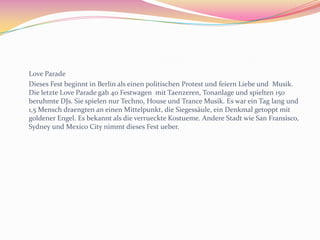 Karneval	Es ist Mardi Gras, bekannt als die nearrische Zeit. Es ofizielle beginnt am elften elften elf Uhr elf (11th November at 11:11am), ist unauffaellig  bis Februar oder Maerz. Das Fest heist  untershiedliche Namen in ein paar Region. Es heist Karneval in der Rheinlandsregion, Fastnacht in Mainz,  Fasnet in Swabia (der Suedwesten), Fosnat in der Frankensregion (norden Bayern) und Fasching in Muenchen und Oesterreich. 	Die beruhmte „Tolle Tage“ des Festes  erfolgen vierzig Tage bevor Ostern. Diese beginnen am Donnerstag mit Altweiberfastnacht. An diesen  Tag Frauen koennen eigenen Mann kussen, ob sie siene Krawatte abschnitten. Das naechstes Ereignis ist Rosenmontag. Gibt es viele Mensch, Farbe und Laerm. Es gibt eine Parade mit Blaskapelle, Taenzer und aufwendige Festwagen. Konfetti und Suszigkeiten werden geworfen. Die festwagen sind oft karikiert Figuren, die Politiker verspotten. Viele Mensch sich kostumieren. Dann kommt Fastnachtsdienstag, das Deutsche feiern mit Kostuemball. Die meiste Stadt machen ein Karnevals brauchtum, aber das grossest und verruecktest ist in Köln,  wo es wurde erst in 1341 aufgezeichnet.  Ihre Fest hat die Dreigestrin: der Karnevalprinz „ Seine Tollitaet“, das Bauer und die Jungfrau. Das Fest des Karneval war ein heidnisches Fest  in Roemerzeit und feierte die Ende des Winter und  der Anfang des fruehling. Es wurde in der katholisch Kalender integriert und leitete die Fastenzeit ein. Die Name Karneval kommt von das lateinisches Wort  „carnelevarium”, das meint zu das Fleisch entfernen.  