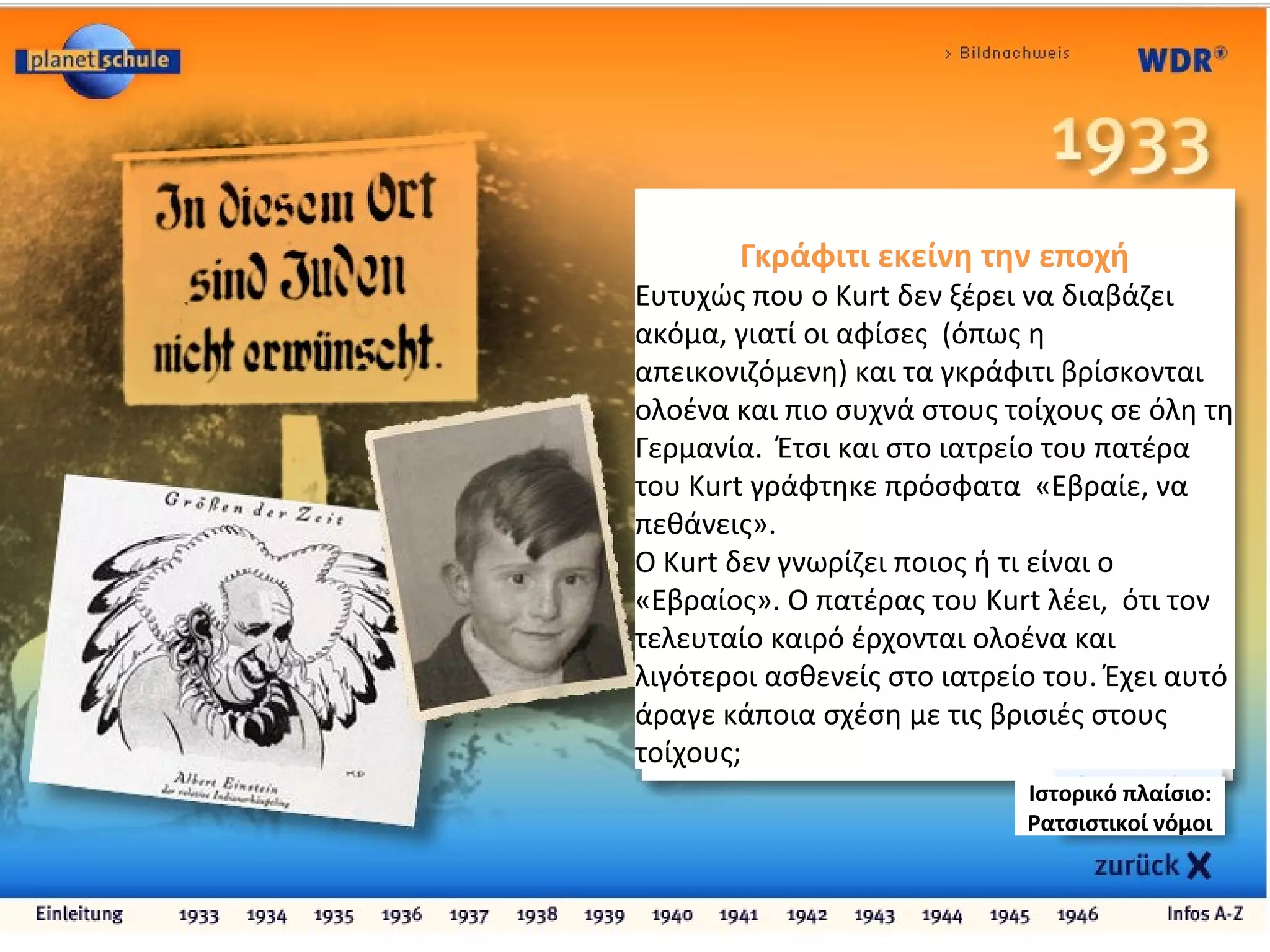 Γκράφιτι εκείνη την εποχή
Ευτυχώς που ο Kurt δεν ξέρει να διαβάζει
ακόμα, γιατί οι αφίσες (όπως η
απεικονιζόμενη) και τα γκράφιτι βρίσκονται
ολοένα και πιο συχνά στους τοίχους σε όλη τη
Γερμανία. Έτσι και στο ιατρείο του πατέρα
του Kurt γράφτηκε πρόσφατα «Εβραίε, να
πεθάνεις».
Ο Kurt δεν γνωρίζει ποιος ή τι είναι ο
«Εβραίος». Ο πατέρας του Kurt λέει, ότι τον
τελευταίο καιρό έρχονται ολοένα και
λιγότεροι ασθενείς στο ιατρείο του. Έχει αυτό
άραγε κάποια σχέση με τις βρισιές στους
τοίχους;
Ιστορικό πλαίσιο:
Ρατσιστικοί νόμοι
 