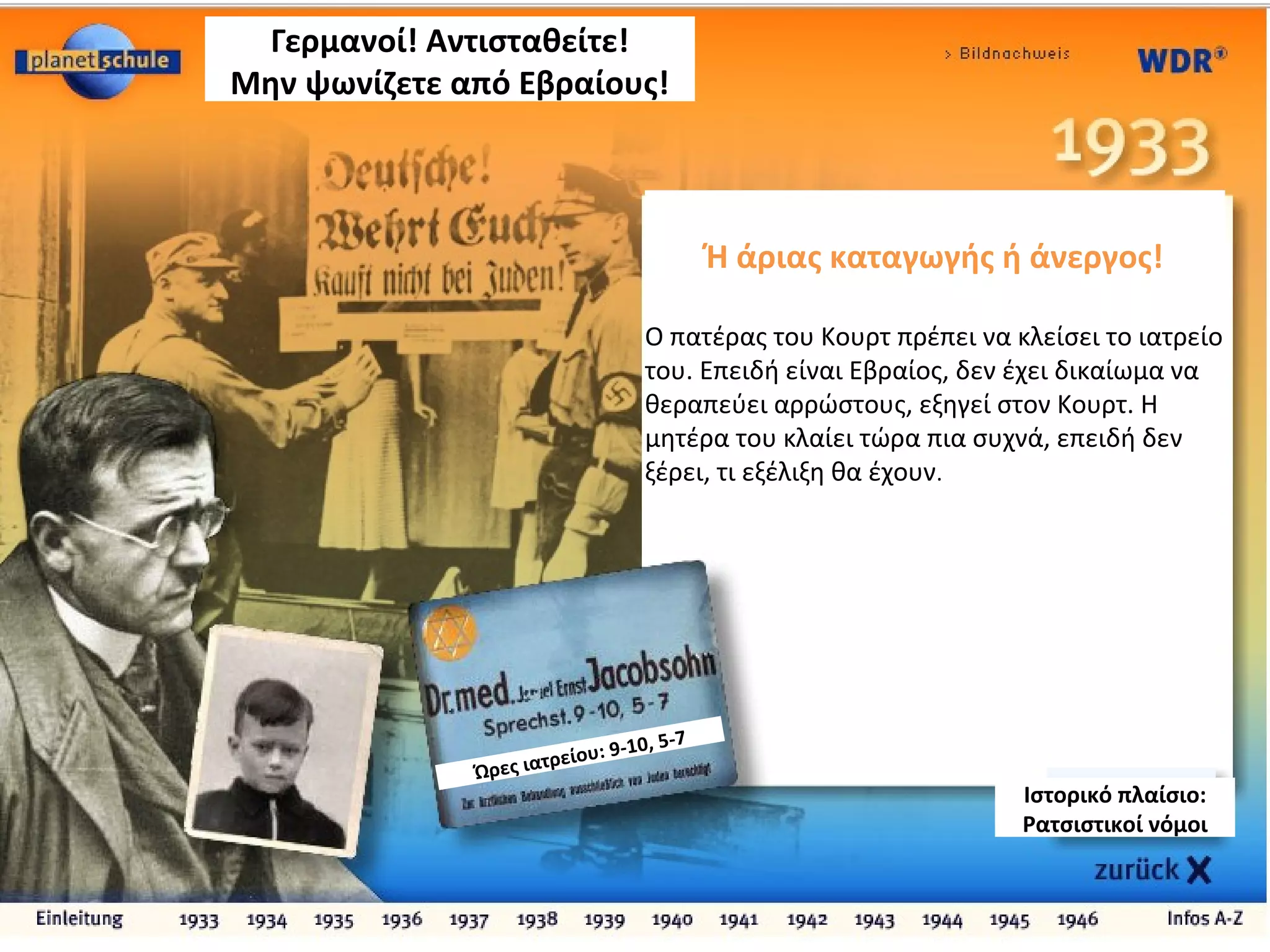 Ή άριας καταγωγής ή άνεργος!
Ο πατέρας του Κουρτ πρέπει να κλείσει το ιατρείο
του. Επειδή είναι Εβραίος, δεν έχει δικαίωμα να
θεραπεύει αρρώστους, εξηγεί στον Κουρτ. Η
μητέρα του κλαίει τώρα πια συχνά, επειδή δεν
ξέρει, τι εξέλιξη θα έχουν.
Γερμανοί! Αντισταθείτε!
Μην ψωνίζετε από Εβραίους!
Ώρες ιατρείου: 9-10, 5-7
Ιστορικό πλαίσιο:
Ρατσιστικοί νόμοι
 