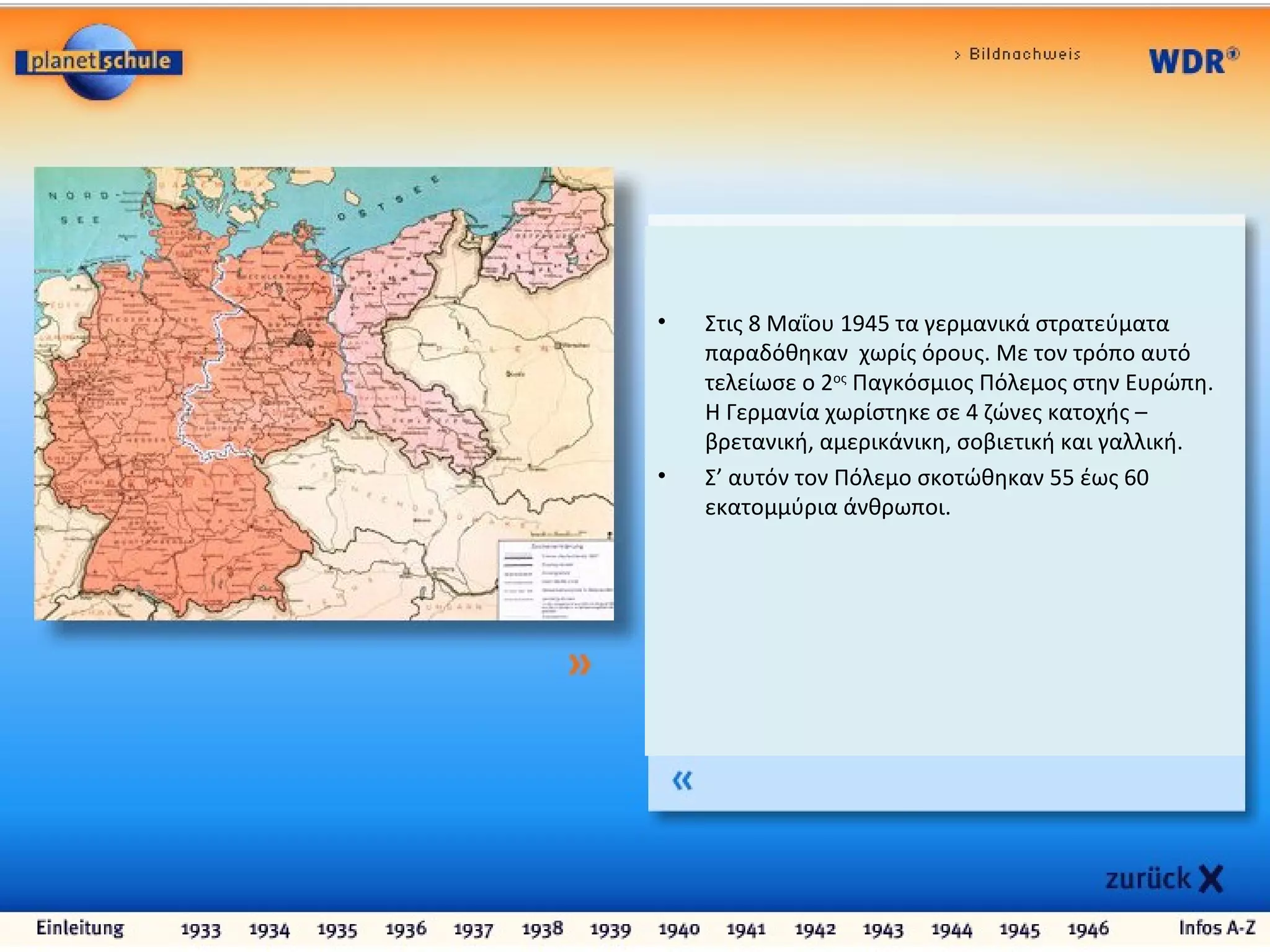 • Στις 8 Μαΐου 1945 τα γερμανικά στρατεύματα
παραδόθηκαν χωρίς όρους. Με τον τρόπο αυτό
τελείωσε ο 2ος
Παγκόσμιος Πόλεμος στην Ευρώπη.
Η Γερμανία χωρίστηκε σε 4 ζώνες κατοχής –
βρετανική, αμερικάνικη, σοβιετική και γαλλική.
• Σ’ αυτόν τον Πόλεμο σκοτώθηκαν 55 έως 60
εκατομμύρια άνθρωποι.
 