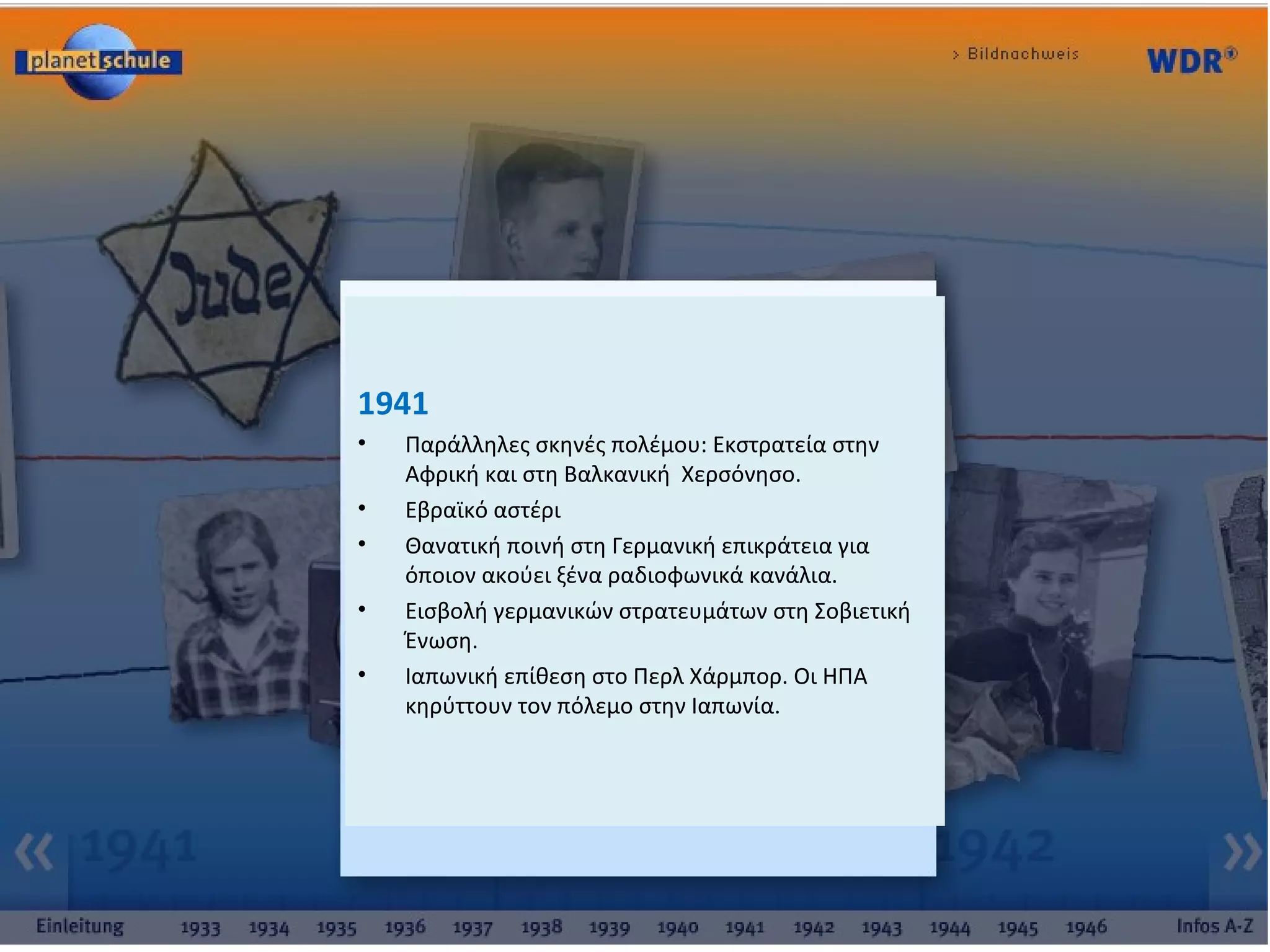 :
1941
• Παράλληλες σκηνές πολέμου: Εκστρατεία στην
Αφρική και στη Βαλκανική Χερσόνησο.
• Εβραϊκό αστέρι
• Θανατική ποινή στη Γερμανική επικράτεια για
όποιον ακούει ξένα ραδιοφωνικά κανάλια.
• Εισβολή γερμανικών στρατευμάτων στη Σοβιετική
Ένωση.
• Ιαπωνική επίθεση στο Περλ Χάρμπορ. Οι ΗΠΑ
κηρύττουν τον πόλεμο στην Ιαπωνία.
 