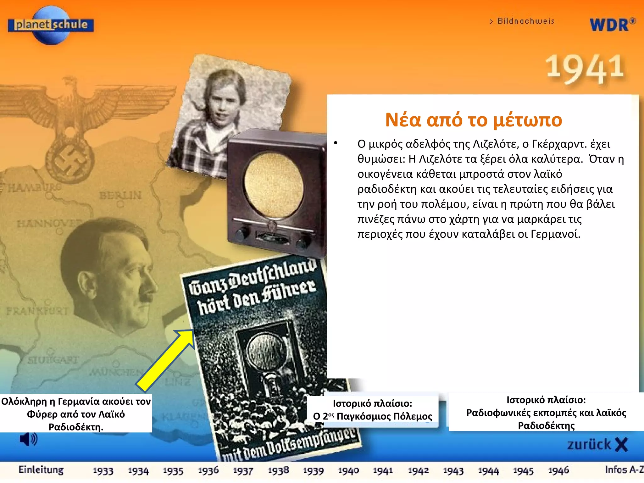 Ιστορικό πλαίσιο:
Ραδιοφωνικές εκπομπές και λαϊκός
Ραδιοδέκτης
Ιστορικό πλαίσιο:
Ο 2ος
Παγκόσμιος Πόλεμος
Ολόκληρη η Γερμανία ακούει τον
Φύρερ από τον Λαϊκό
Ραδιοδέκτη.
Νέα από το μέτωπο
• Ο μικρός αδελφός της Λιζελότε, ο Γκέρχαρντ. έχει
θυμώσει: Η Λιζελότε τα ξέρει όλα καλύτερα. Όταν η
οικογένεια κάθεται μπροστά στον λαϊκό
ραδιοδέκτη και ακούει τις τελευταίες ειδήσεις για
την ροή του πολέμου, είναι η πρώτη που θα βάλει
πινέζες πάνω στο χάρτη για να μαρκάρει τις
περιοχές που έχουν καταλάβει οι Γερμανοί.
 