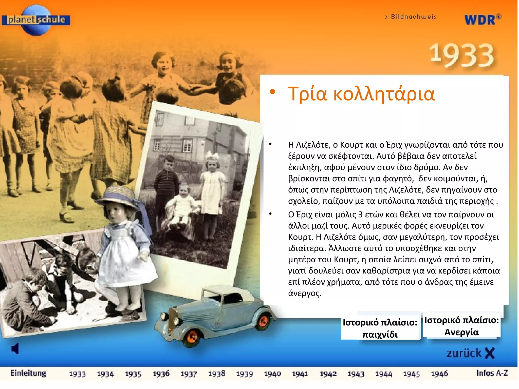 • Tρία κολλητάρια
• Η Λιζελότε, ο Κουρτ και ο Έριχ γνωρίζονται από τότε που
ξέρουν να σκέφτονται. Αυτό βέβαια δεν αποτελεί
έκπληξη, αφού μένουν στον ίδιο δρόμο. Αν δεν
βρίσκονται στο σπίτι για φαγητό, δεν κοιμούνται, ή,
όπως στην περίπτωση της Λιζελότε, δεν πηγαίνουν στο
σχολείο, παίζουν με τα υπόλοιπα παιδιά της περιοχής .
• Ο Έριχ είναι μόλις 3 ετών και θέλει να τον παίρνουν οι
άλλοι μαζί τους. Αυτό μερικές φορές εκνευρίζει τον
Κουρτ. Η Λιζελότε όμως, σαν μεγαλύτερη, τον προσέχει
ιδιαίτερα. Άλλωστε αυτό το υποσχέθηκε και στην
μητέρα του Κουρτ, η οποία λείπει συχνά από το σπίτι,
γιατί δουλεύει σαν καθαρίστρια για να κερδίσει κάποια
επί πλέον χρήματα, από τότε που ο άνδρας της έμεινε
άνεργος.
Ιστορικό πλαίσιο:
Ανεργία
Ιστορικό πλαίσιο:
παιχνίδι
 