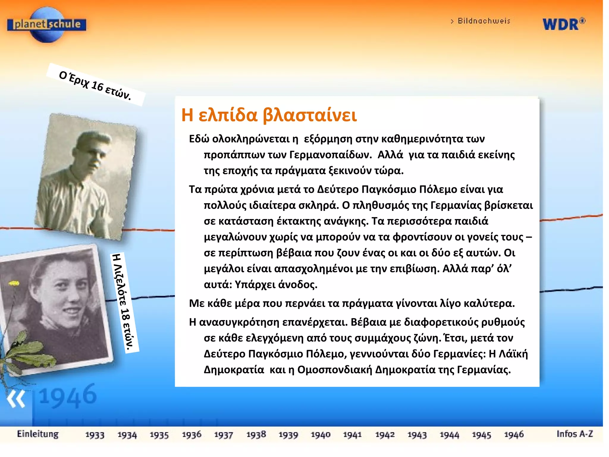 H ελπίδα βλασταίνει
Εδώ ολοκληρώνεται η εξόρμηση στην καθημερινότητα των
προπάππων των Γερμανοπαίδων. Αλλά για τα παιδιά εκείνης
της εποχής τα πράγματα ξεκινούν τώρα.
Τα πρώτα χρόνια μετά το Δεύτερο Παγκόσμιο Πόλεμο είναι για
πολλούς ιδιαίτερα σκληρά. Ο πληθυσμός της Γερμανίας βρίσκεται
σε κατάσταση έκτακτης ανάγκης. Τα περισσότερα παιδιά
μεγαλώνουν χωρίς να μπορούν να τα φροντίσουν οι γονείς τους –
σε περίπτωση βέβαια που ζουν ένας οι και οι δύο εξ αυτών. Οι
μεγάλοι είναι απασχολημένοι με την επιβίωση. Αλλά παρ’ όλ’
αυτά: Υπάρχει άνοδος.
Με κάθε μέρα που περνάει τα πράγματα γίνονται λίγο καλύτερα.
Η ανασυγκρότηση επανέρχεται. Βέβαια με διαφορετικούς ρυθμούς
σε κάθε ελεγχόμενη από τους συμμάχους ζώνη. Έτσι, μετά τον
Δεύτερο Παγκόσμιο Πόλεμο, γεννιούνται δύο Γερμανίες: Η Λάϊκή
Δημοκρατία και η Ομοσπονδιακή Δημοκρατία της Γερμανίας.
ΗΛιζελότε18ετών.
Ο Έριχ 16 ετών.
 