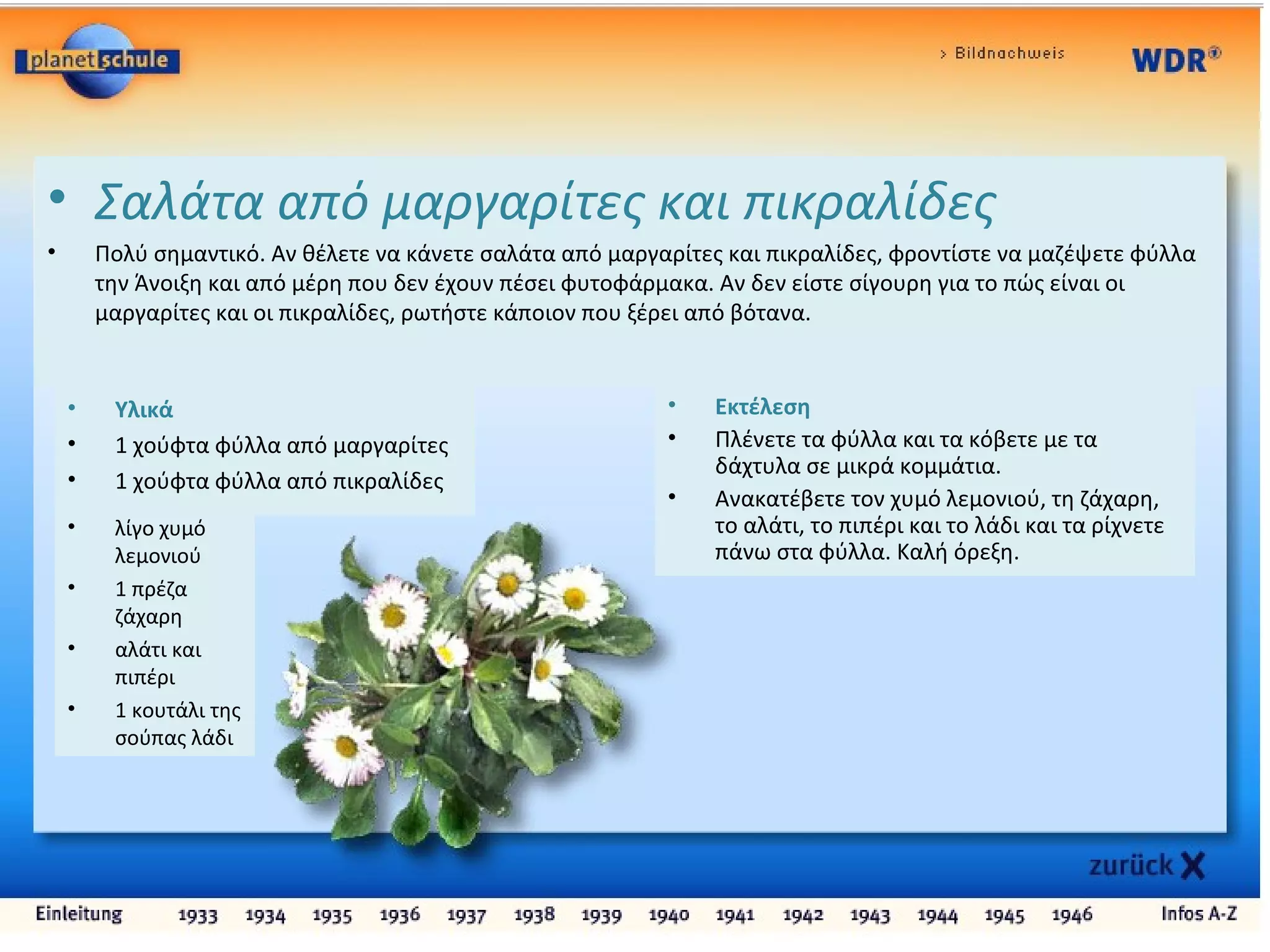 • Σαλάτα από μαργαρίτες και πικραλίδες
• Πολύ σημαντικό. Αν θέλετε να κάνετε σαλάτα από μαργαρίτες και πικραλίδες, φροντίστε να μαζέψετε φύλλα
την Άνοιξη και από μέρη που δεν έχουν πέσει φυτοφάρμακα. Αν δεν είστε σίγουρη για το πώς είναι οι
μαργαρίτες και οι πικραλίδες, ρωτήστε κάποιον που ξέρει από βότανα.
• Υλικά
• 1 χούφτα φύλλα από μαργαρίτες
• 1 χούφτα φύλλα από πικραλίδες
• λίγο χυμό
λεμονιού
• 1 πρέζα
ζάχαρη
• αλάτι και
πιπέρι
• 1 κουτάλι της
σούπας λάδι
• Εκτέλεση
• Πλένετε τα φύλλα και τα κόβετε με τα
δάχτυλα σε μικρά κομμάτια.
• Ανακατέβετε τον χυμό λεμονιού, τη ζάχαρη,
το αλάτι, το πιπέρι και το λάδι και τα ρίχνετε
πάνω στα φύλλα. Καλή όρεξη.
 