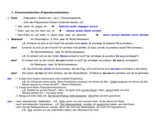  Pronominaladverbien (Präpositionaladverbien)
 F
Fo
or
rm
m - Präposition + Adverb (da- / wo-) = Pronominaladverb
- nicht alle Präpositionen können kombiniert werden, nur:
 Akk.: durch, für, gegen, um  dadurch, wofür, dagegen, worum
 Dativ: aus, bei, mit, nach, von, zu  daraus, wobei, damit, wonach
 Akk.+Dativ: an, auf, hinter, in, neben, über, unter, vor, zwischen  daran, worauf, dahinter, worin, darüber
 G
Ge
eb
br
ra
au
uc
ch
h - für Personalpron. 3. Pers. (nur für Nicht-Lebewesen)
z.B. Erinnerst du dich an die Feier? Ich erinnere mich daran. (Iţi aminteşti de serbare? Mi-o amintesc.)
aber! Erinnerst du dich an den Freund? Ich erinnere mich an ihn. (Ţi-aduci aminte de prietenul acela? Mi-l amintesc.)
- für Demonstrativpron. (nur für Nicht-Lebewesen)
z.B. Er erinnert sich an den Unfall. Woran erinnert er sich? (Işi aminteşte de accident. De ce-şi aminteşte?)
aber! Er erinnert sich an den Lehrer. An wen erinnert er sich? (Işi aminteşte de profesor. De cine îşi aminteşte?)
- für Relativpron. (nur für Nicht-Lebewesen)
z.B. Das Schönste, woran ich mich erinnere, war der Flug. (Cel mai frumos lucru de care-mi amintesc a fost zborul.
aber! Der Lehrer, an den ich mich erinnere, war der Deutschlehrer. (Profesorul, de care îmi amintesc era cel de germană.)
da+ - 1. Ersatz einer lokalen, temporalen oder modalen Ergänzung
z.B. Ich frühstücke gerne lange. Beim Frühstücken vergesse ich immer die Zeit. / Dabei vergesse ich immer die Zeit.
Wobei vergisst du immer die Zeit? – Beim Frühstücken.
- 2. Ersatz einer festen Präpositionalergänzung
z.B. Wartest du auf die Pause? – Nein, ich warte nicht auf die Pause. / Nein, darauf warte ich nicht.
Worauf wartest du? – Auf einen Anruf.
- 3. Bezug auf einen Satz z.B. Sie hat die Prüfung nicht bestanden. Damit hat sie nicht gerechnet.
wo+ - nach unbestimmten Zahlwörtern - z.B. Alles, woran ich mich erinnern kann, ist der Name der Stadt.
- nach nominalisierten Superlativen z.B. Das Interessanteste, worüber wir gesprochen haben, war das Essen.
- nach das als Relativpronomen benutzt, wenn das Verb des Relativsatzes ein Verb mit Präposition ist.
z.B.: Das, worüber wir uns unterhalten haben, war interessant für mich.
 