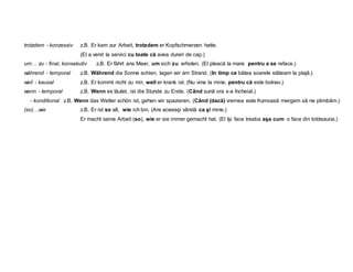 trotzdem - konzessiv z.B. Er kam zur Arbeit, trotzdem er Kopfschmerzen hatte.
(El a venit la servici cu toate că avea dureri de cap.)
um… zu - final, konsekutiv z.B. Er fährt ans Meer, um sich zu erholen. (El pleacă la mare pentru a se reface.)
während - temporal z.B. Während die Sonne schien, lagen wir am Strand. (In timp ce bătea soarele stăteam la plajă.)
weil - kausal z.B. Er kommt nicht zu mir, weil er krank ist. (Nu vine la mine, pentru că este bolnav.)
wenn - temporal z.B. Wenn es läutet, ist die Stunde zu Ende. (Când sună ora s-a încheiat.)
- konditional z.B. Wenn das Wetter schön ist, gehen wir spazieren. (Când (dacă) vremea este frumoasă mergem să ne plimbăm.)
(so)…wie z.B. Er ist so alt, wie ich bin. (Are aceeaşi vârstă ca şi mine.)
Er macht seine Arbeit (so), wie er sie immer gemacht hat. (El îşi face treaba aşa cum o face din totdeauna.)
 