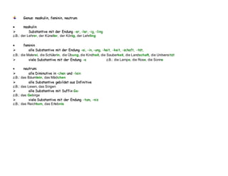 G
Ge
en
nu
us
s:
: m
ma
as
sk
ku
ul
li
in
n,
, f
fe
em
mi
in
ni
in
n,
, n
ne
eu
ut
tr
ru
um
m

 m
ma
as
sk
ku
ul
li
in
n

 S
Su
ub
bs
st
ta
an
nt
ti
iv
ve
e m
mi
it
t d
de
er
r E
En
nd
du
un
ng
g -
-e
er
r,
, -
-l
le
er
r,
, -
-i
ig
g,
, -
-l
li
in
ng
g
z.B.: der Lehrer, der Künstler, der König, der Lehrling

 f
fe
em
mi
in
ni
in
n

 a
al
ll
le
e S
Su
ub
bs
st
ta
an
nt
ti
iv
ve
e m
mi
it
t d
de
er
r E
En
nd
du
un
ng
g -
-e
ei
i,
, -
-i
in
n,
, -
-u
un
ng
g,
, -
-h
he
ei
it
t,
, -
-k
ke
ei
it
t,
, -
-s
sc
ch
ha
af
ft
t,
, -
-t
tä
ät
t,
,
z.B.: die Malerei, die Schülerin, die Übung, die Kindheit, die Sauberkeit, die Landschaft, die Unitversit
tä
ät
t
 v
vi
ie
el
le
e S
Su
ub
bs
st
ta
an
nt
ti
iv
ve
e m
mi
it
t d
de
er
r E
En
nd
du
un
ng
g -
-e
e z.B.: die Lampe, die Rose, die Sonne

 n
ne
eu
ut
tr
ru
um
m:
:

 a
al
ll
le
e D
Di
im
mi
in
nu
ut
ti
iv
ve
e i
in
n -
-c
ch
he
en
n u
un
nd
d -
-l
le
ei
in
n
z.B.: das Bäumlein, das Mädchen

 a
al
ll
le
e S
Su
ub
bs
st
ta
an
nt
ti
iv
ve
e g
ge
eb
bi
il
ld
de
et
t a
au
us
s I
In
nf
fi
in
ni
it
ti
iv
ve
e
z.B.: das Lesen, das Singen

 a
al
ll
le
e S
Su
ub
bs
st
ta
an
nt
ti
iv
ve
e m
mi
it
t S
Su
uf
ff
fi
ix
x G
Ge
e-
-
z.B.: das Gebirge

 v
vi
ie
el
le
e S
Su
ub
bs
st
ta
an
nt
ti
iv
ve
e m
mi
it
t d
de
er
r E
En
nd
du
un
ng
g -
-t
tu
um
m,
, -
-n
ni
is
s
z.B.: das Reichtum, das Erlebnis
 