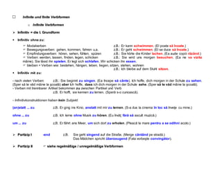 I
In
nf
fi
in
ni
it
te
e u
un
nd
d f
fi
in
ni
it
te
e V
Ve
er
rb
bf
fo
or
rm
me
en
n
o
o I
In
nf
fi
in
ni
it
te
e V
Ve
er
rb
bf
fo
or
rm
me
en
n

 I
In
nf
fi
in
ni
it
ti
iv
v =
= d
di
ie
e I
I.
. G
Gr
ru
un
nd
df
fo
or
rm
m
 Infinitiv ohne zu:
 Modalverben z.B.: Er kann schwimmen. (El poate să înoate.)
 Bewegungsverben: gehen, kommen, fahren u.a. z.B.: Er geht schwimmen. (El se duce să înoate.)
 Empfindungsverben: hören, sehen, fühlen, spüren z.B.: Sie hörte die Kinder lachen. (Ea aude copiii râzând.)
 Verben: werden, lassen, finden, legen, schicken z.B.: Sie wird uns morgen besuchen. (Ea ne va vizita
mâine). Sie lässt ihn spielen. Er legt sich schlafen. Wir schicken ihn essen.
 bleiben + Verben wie: bestehen, hängen, leben, liegen, sitzen, stehen, wohnen
z.B.: Ich bleibe auf dem Stuhl sitzen.
 Infinitiv mit zu:
- nach vielen Verben: z.B.: Sie beginnt zu singen. (Ea începe să cânte). Ich hoffe, dich morgen in der Schule zu sehen.
(Sper să te văd mâine la şcoală) aber Ich hoffe, dass ich dich morgen in der Schule sehe. (Sper să te văd mâine la şcoală).
- Verben mit trennbarer Artikel bekommen zu zwischen Partikel und Verb
z.B. Er hofft, sie kennen zu lernen. (Speră s-o cunoască).
- Infinitivkonstruktionen haben kein Subjekt:
(an)statt ... zu z.B. Er ging ins Kino, anstatt mit mir zu lernen. (S-a dus la cinema în loc să înveţe cu mine.)
ohne ... zu z.B. Ich lerne ohne Musik zu hören. (Eu învăţ fără să ascult muzică.)
um ... zu z.B. Er fährt ans Meer, um sich dort zu erholen. (Pleacă la mare pentru a se odihni acolo.)
 P
Pa
ar
rt
ti
iz
zi
ip
p I
I -end z.B. Sie geht singend auf die Straße. (Merge cântând pe stradă.)
Das Mädchen spricht überzeugend (Fata vorbeşte convingător).

 P
Pa
ar
rt
ti
iz
zi
ip
p I
II
I  s
si
ie
eh
he
e r
re
eg
ge
el
lm
mä
äß
ßi
ig
ge
e /
/ u
un
nr
re
eg
ge
el
lm
mä
äß
ßi
ig
ge
e V
Ve
er
rb
bf
fo
or
rm
me
en
n
 