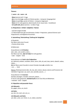 DEUTSCH B2
MARIA JOÃO VICENTE 1
Themen:
1. wenn – als – wann – ob
- Wann kommst du? > Frage
- Als ich ein Kind war, wollte ich Polizist werden. > temporal, Vergangenheit
- Wenn ich groß bin, werde ich Polizist. > temporal, Gegenwart
- Wenn ich im Lotto gewinne, (dann) kaufe ich ein neues Auto. > konditional
- Ich weiß nicht, ob du kommst. > Ja-Nein-Frage
2. (Präposition) + Artikel + (Adjektiv) + Nomen
- (auf) der (engen) Straße
> in Nominalphrasen gilt normalerweise: Artikel + Präposition, optional können auch
Präpositionen und Adjektive hinzutreten.
3. Satzstellung / Wortstellung / Stellung der Satzglieder
a) Hauptsatz:
Der Mann sieht einen Freund.
> Position 2 des Verbs
b) Nebensatz:
Konjunktionen mit 0-Position:
aber, oder, und, sondern, denn, …
Der Mann war hier, aber ich habe ihn nicht gesehen.
> aber – Subjekt – Verb
Konjunktionen mit Verb in der Endposition:
als, während, seitdem, nachdem, bevor, wenn, falls, ob, weil, dass, damit, obwohl, sodass,
indem, …
Als der Mann seine Freundin in einem fremden Auto sah, verließ er sie.
> als - … - Verb
Ebenso: Relativpronomen (der, die, das, dem, denen, dessen, deren) und Pronomen der
indirekten Frage (wer, wo, wann, wie, weshalb, warum, …)
Konjunktionen mit Inversion:
deshalb, deswegen, trotzdem, dennoch, jedoch, …
Er hat im Lotto gewonnen, deshalb kauft er sich eine Villa am Mittelmeer.
> deshalb – Verb – Subjekt
4. Präposition und passender Kasus:
mit Akkusativ:
für, gegen, ohne, um, durch
mit Dativ:
aus, bei, mit, nach, seit, von, zu
mit Akkusativ und Dativ:
auf, über, unter, vor, hinter, in, an, neben, zwischen
 