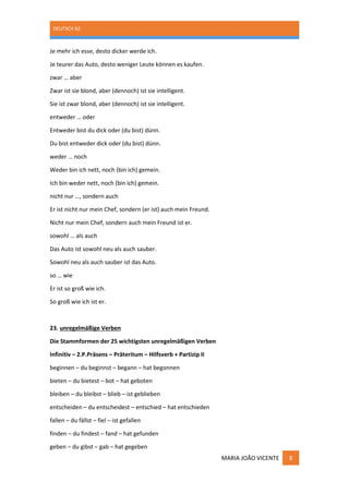 DEUTSCH B2
MARIA JOÃO VICENTE 8
Je mehr ich esse, desto dicker werde ich.
Je teurer das Auto, desto weniger Leute können es kaufen.
zwar … aber
Zwar ist sie blond, aber (dennoch) ist sie intelligent.
Sie ist zwar blond, aber (dennoch) ist sie intelligent.
entweder … oder
Entweder bist du dick oder (du bist) dünn.
Du bist entweder dick oder (du bist) dünn.
weder … noch
Weder bin ich nett, noch (bin ich) gemein.
Ich bin weder nett, noch (bin ich) gemein.
nicht nur …, sondern auch
Er ist nicht nur mein Chef, sondern (er ist) auch mein Freund.
Nicht nur mein Chef, sondern auch mein Freund ist er.
sowohl … als auch
Das Auto ist sowohl neu als auch sauber.
Sowohl neu als auch sauber ist das Auto.
so … wie
Er ist so groß wie ich.
So groß wie ich ist er.
23. unregelmäßige Verben
Die Stammformen der 25 wichtigsten unregelmäßigen Verben
Infinitiv – 2.P.Präsens – Präteritum – Hilfsverb + Partizip II
beginnen – du beginnst – begann – hat begonnen
bieten – du bietest – bot – hat geboten
bleiben – du bleibst – blieb – ist geblieben
entscheiden – du entscheidest – entschied – hat entschieden
fallen – du fällst – fiel – ist gefallen
finden – du findest – fand – hat gefunden
geben – du gibst – gab – hat gegeben
 