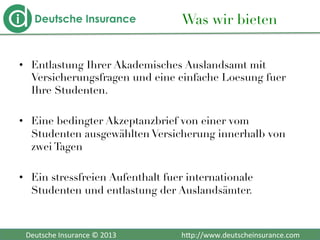  	
  	
  Deutsche	
  Insurance	
  ©	
  2013	
  	
  	
  	
  	
  	
  	
  	
  	
  	
  	
  	
  	
  	
  	
  	
  	
  	
  	
  	
  	
  	
  	
  	
  	
  	
  	
  	
  	
  	
  	
  	
  	
  	
  	
  	
  h2p://www.deutscheinsurance.com	
  
Was wir bieten
•  Entlastung Ihrer Akademisches Auslandsamt mit
Versicherungsfragen und eine einfache Loesung fuer
Ihre Studenten. 

•  Eine bedingter Akzeptanzbrief von einer vom
Studenten ausgewählten Versicherung innerhalb von
zwei Tagen
•  Ein stressfreien Aufenthalt fuer internationale
Studenten und entlastung der Auslandsämter.
 
