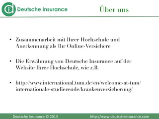  	
  	
  Deutsche	
  Insurance	
  ©	
  2013	
  	
  	
  	
  	
  	
  	
  	
  	
  	
  	
  	
  	
  	
  	
  	
  	
  	
  	
  	
  	
  	
  	
  	
  	
  	
  	
  	
  	
  	
  	
  	
  	
  	
  	
  	
  h2p://www.deutscheinsurance.com	
  
Über uns
•  Zusammenarbeit mit Ihrer Hochschule und
Anerkennung als Ihr Online-Versichere
•  Die Erwähnung von Deutsche Insurance auf der
Website Ihrer Hochschule, wie z.B. 
•  http://www.international.tum.de/en/welcome-at-tum/
internationale-studierende/krankenversicherung/
 