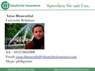  	
  	
  Deutsche	
  Insurance	
  ©	
  2013	
  	
  	
  	
  	
  	
  	
  	
  	
  	
  	
  	
  	
  	
  	
  	
  	
  	
  	
  	
  	
  	
  	
  	
  	
  	
  	
  	
  	
  	
  	
  	
  	
  	
  	
  	
  h2p://www.deutscheinsurance.com	
  
Sprechen Sie mit Uns.
Yatan Blumenthal
University Relations






Tel: +4915739625098
Email: yatan.blumenthal@deutscheinsurance.com
Skype: philipyatan

 