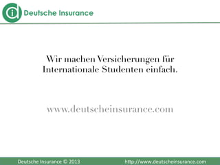  	
  	
  Deutsche	
  Insurance	
  ©	
  2013	
  	
  	
  	
  	
  	
  	
  	
  	
  	
  	
  	
  	
  	
  	
  	
  	
  	
  	
  	
  	
  	
  	
  	
  	
  	
  	
  	
  	
  	
  	
  	
  	
  	
  	
  	
  h2p://www.deutscheinsurance.com	
  
Wir machen Versicherungen für
Internationale Studenten einfach.

www.deutscheinsurance.com 
 