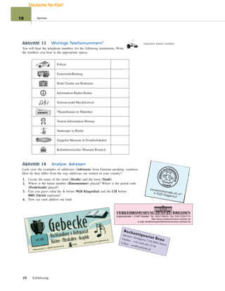 Important phone numbersAktivität 13 Wichtige Telefonnummern°
You will hear the telephone numbers for the following institutions. Write
the numbers you hear in the appropriate spaces.
Polizei
Feuerwehr/Rettung
Hotel Traube am Bodensee
Information Baden-Baden
Schwarzwald Musikfestival
EINTRITT
EINTRITT Theaterkarten in München
Tourist-Information Weimar
Staatsoper in Berlin
Zeppelin Museum in Friedrichshafen
Kulturhistorisches Museum Rostock
Aktivität 14 Analyse: Adressen
Look over the examples of addresses (Adressen) from German-speaking countries.
How do they differ from the way addresses are written in your country?
1. Locate the name of the street (Straße) and the town (Stadt).
2. Where is the house number (Hausnummer) placed? Where is the postal code
(Postleitzahl) placed?
3. Can you guess what the A before 9020 Klagenfurt and the CH before
8001 Zürich represent?
4. Now say each address out loud.
Adresse: Kirchgasse 7, CH-8001 Zürich
Telefon: ++41 (44) 261 57 50
E-Mail: eos@eosbooks.ch
Buchantiquariat Benz
10 Einführung
10 German
Deutsche Na Klar!
 