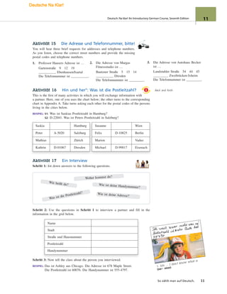 1
1. Ich … I don’t know what a
(ne= eine)
Aktivität 15 Die Adresse und Telefonnummer, bitte!
You will hear three brief requests for addresses and telephone numbers.
As you listen, choose the correct street numbers and provide the missing
postal codes and telephone numbers.
1. Professor Hausers Adresse ist …
Gartenstraße 9 12 19
Ebenhausen/Isartal
Die Telefonnummer ist .
Back and forth
3. Die Adresse von Autohaus Becker
ist …
Landstuhler Straße 54 44 45
Zweibrücken-Ixheim
Die Telefonnummer ist .
Aktivität 16 Hin und her°: Was ist die Postleitzahl?
This is the first of many activities in which you will exchange information with
a partner. Here, one of you uses the chart below; the other turns to the corresponding
chart in Appendix A. Take turns asking each other for the postal codes of the persons
living in the cities below.
BEISPIEL: S1: Was ist Saskias Postleitzahl in Hamburg?
S2: D-22041. Was ist Peters Postleitzahl in Salzburg?
Saskia Hamburg Susanne Wien
Peter A-5020 Salzburg Felix D-10825 Berlin
Mathias Zürich Marion Vaduz
Kathrin D-01067 Dresden Michael D-99817 Eisenach
Aktivität 17 Ein Interview
Schritt 1: Jot down answers to the following questions.
Schritt 2: Use the questions in Schritt 1 to interview a partner and fill in the
information in the grid below.
Name
Stadt
Straße und Hausnummer
Postleitzahl
Handynummer
Schritt 3: Now tell the class about the person you interviewed.
BEISPIEL: Das ist Ashley aus Chicago. Die Adresse ist 678 Maple Street.
Die Postleitzahl ist 60076. Die Handynummer ist 555-4797.
2. Die Adresse von Margas
Fitnessstudio ist …
Bautzner Straße 5 15 14
Dresden
Die Telefonnummer ist .
So zählt man auf Deutsch. 11
Woher kommst du?
Wie ist deine Handynummer?
Was ist die Postleitzahl? Wie ist deine Adresse?
Wie heißt du?
Deutsch: Na klar! An Introductory German Course, Seventh Edition 11
Deutsche Na Klar!
 