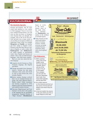 KULTURJOURNAL
Die deutsche Sprache
German and English: why do some
words look identical or very similar
in both languages? Even if you have
never studied German before, you will
soon see that you know or recognize
more German than you thought. For
example, look at the ad for the Kur-
Café and pick out as many words as
you can that you recognize or think you
understand. Some words, for example
Biergarten and Familie, are familiar
and look similar to English words.
German words like these that are com-
mon in English, as well as others like
Kindergarten and Delikatessen,
are called cognates or international
words. Since English and German are
related—that is, they are both Germanic
languages—they share many cognates.
Here are some facts about the Ger-
man language:
Linguists classify German as a West
Germanic language, like English
and Dutch.
Though descended from Germanic
dialects, German has had many
influences from Latin and Greek
as well as from French and, more
recently, English.
Before modern German evolved,
there was no standard German lan-
guage, only many different dialects.
Martin Luther’s Bible translation
into German (completed in 1534)
helped to unify the German language
and establish modern German.
The terms “High German” and “Low
German” do not refer to the quality
of the language but are geographic
designations. Standard German or
“High German” (Hochdeutsch)
began to evolve
in the moun-
tainous areas of
the south, while
“Low German”
(or Plattdeutsch) was
spoken in the northern
or lowland regions.
Today, because of edu-
cation and modern
means of commu-
nication, virtually
everyone can speak
standard German,
sometimes along
with a local regional
dialect.
Zur Diskussion
1. With a partner,
make a list of five
English words
that have German
cognates. (Don’t
use any of the
words in the ad
on this page!)
Then compare
your list with the
lists your classmates
have made. How
many total cognates
did the class find?
2. Do a little research
on the Internet and find out
the names of three German
dialects and where they are
spoken.
3. Is German spoken by anyone
in the area where you live or
study? Report to the class.
12 Einführung
12 German
Deutsche Na Klar!
 