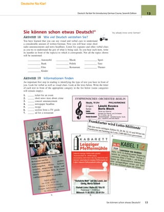 a. b.
e.
c.
d.
You already know some German!Sie können schon etwas Deutsch!°
Aktivität 18 Wie viel Deutsch verstehen Sie?
You have learned that you can use visual and verbal cues to understand
a considerable amount of written German. Now you will hear some short
radio announcements and news headlines. Listen for cognates and other verbal clues
as you try to understand the gist of what is being said. As you hear each item, write
its number in front of the topic(s) to which it corresponds. Not all the topics shown
will be mentioned.
Automobil Musik Sport
Bank Politik Tanz
Film Restaurant Theater
Kinder
Aktivität 19 Informationen finden
An important first step in reading is identifying the type of text you have in front of
you. Look for verbal as well as visual clues. Look at the texts below. Write the letter
of each text in front of the appropriate category in the list below (some categories
will remain empty).
1. ticket for an event
2. short news item about crime
3. concert announcement
4. newspaper headline
5. recipe
6. section from a TV guide
7. ad for a restaurant
Sie können schon etwas Deutsch! 13
Deutsch: Na klar! An Introductory German Course, Seventh Edition 13
Deutsche Na Klar!
 