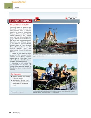 KULTURJOURNAL
Wo spricht man Deutsch?°
Worldwide, there are some 100 mil-
lion people who speak German as their
native language. About 87 million of
them live in Europe. It is the official
language of Germany (Deutschland),
Austria (Österreich), and Liechten-
stein. It is one of four official lan-
guages of Switzerland (die Schweiz)
and one of three official languages of
Luxembourg and Belgium. German
is also spoken in regions of France,
Denmark, Italy, the Czech Republic,
Poland, Romania, Bosnia and Her-
zegovina, Hungary, Latvia, Lithu-
ania, Estonia, Russia, Slovakia, and
Ukraine.
German is also spoken by many
people as a first language in other
countries such as Brazil, Argentina,
Canada, and the United States (Penn-
sylvania Dutch). In Namibia, German
is spoken by a sizable minority.
According to U.S. census fig-
ures from 2012, over 40 million U.S.
citizens claim German descent. In
Canada, the figure is approximately
3 million.
Zur Diskussion
1. In which areas of your country
is German spoken?
2. Are there any German tradi-
tions, customs, or monuments
in your area? If so, describe
them.
Blumenau, eine Stadt im Süden Brasiliens von deutschen Einwanderern
gegründet (founded).
Die Amischen sprechen Pennsylvania Dutch, einen alten deutschen Dialekt
aus der Region Rheinland-Pfalz in Deutschland.
14 Einführung
°Where is German spoken?
14 German
Deutsche Na Klar!
 