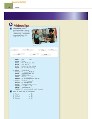 A Kennenlernen Watch as
several people ask a number
of questions about one another.
Upon watching a second time,
complete the blanks with
words from the box.
Videoclips
Ich heiße Nicole.
bin
heißtdu
das
bist
heiße Wie
1. JENNY: Wie du?
NICOLE: Nicole.
JENNY: Wie schreibt man das?
NICOLE: N-I-C-O-L-E.
JENNY: alt (old) bist du?
NICOLE: Ich bin achtundzwanzig.
2. JUDITH: Wie heißt du?
MICHAEL: Ich Michael.
JUDITH: Wie schreibt man das?
MICHAEL: M-I-C-H-A-E-L.
JUDITH: Wie alt du?
MICHAEL: Ich bin fünfundvierzig Jahre alt.
3. SIMONE: Wie heißt ?
FELICITAS: Ich heiße Felicitas.
SIMONE: Wie schreibt man ?
FELICITAS: F-E-L-I-C-I-T-A-S.
SIMONE: Wie alt bist du?
FELICITAS: Ich einundzwanzig Jahre alt.
B Match the names with the correct ages.
1. Nicole
2. Michael
3. Felicitas
a. 21
b. 28
c. 45
16 German
Deutsche Na Klar!
 