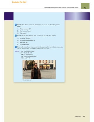 Videoclips 17
C Which other phrase could the interviewer use to ask for the other person’s
name?
1. Woher kommst du?
2. Wie ist dein Name?
3. Wie geht’s?
D Which one of these phrases does not have to do with one’s name?
1. Ich heiße Michael.
2. Ich bin neunzehn Jahre alt.
3. Wie heißt du?
4. Ich bin Felicitas.
E Now walk around your classroom, introduce yourself to several classmates, and
ask the other student to spell his or her name each time.
BEISPIEL: S1: Wie ist dein Name?
oder: Wie heißt du?
S2: Ich heiße Jacob.
S1: Wie schreibt man das?
S2: J-A-C-O-B.
Wie alt bist du?
17
Deutsch: Na klar! An Introductory German Course, Seventh Edition 17
Deutsche Na Klar!
 