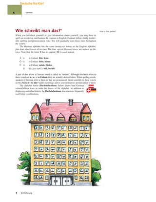 Wie schreibt man das?°
When you introduce yourself or give information about yourself, you may have to
spell out words for clarification. In contrast to English, German follows fairly predict-
able spelling and pronunciation rules. You will gradually learn these rules throughout
the course.
The German alphabet has the same twenty-six letters as the English alphabet,
plus four other letters of its own. The four special German letters are written as fol-
lows. Note that the letter ß has no capital; SS is used instead.
Ä ä a-Umlaut: Bär, Käse
Ö ö o-Umlaut: böse, hören
Ü ü u-Umlaut: müde, Süden
ß sz („ess tsett“): süß, Straße
A pair of dots above a German vowel is called an “umlaut.” Although this book refers to
these vowels as a-, o-, or u-Umlaut, they are actually distinct letters. When spelling words,
speakers of German refer to them as they are pronounced. Listen carefully to these vowels
on the Deutsch: Na klar! audio recordings and in your instructor’s pronunciation of them.
The alphabet house (Buchstabenhaus) below shows how German
schoolchildren learn to write the letters of the alphabet. In addition to
displaying individual letters, the Buchstabenhaus also practices frequently
used letter combinations.
4 Einführung
How is that spelled?
4 German
Deutsche Na Klar!
 