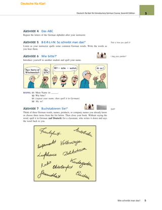 Aktivität 4 Das ABC
Repeat the letters of the German alphabet after your instructor.
Aktivität 5 B-E-R-L-I-N: So schreibt man das!°
Listen as your instructor spells some common German words. Write the words as
you hear them.
Aktivität 6 Wie bitte?°
Introduce yourself to another student and spell your name.
BEISPIEL: S1: Mein Name ist .
S2: Wie bitte?
S1: (repeat your name; then spell it in German)
S2: Ah, so!
Aktivität 7 Buchstabieren Sie!°
Think of three German words, names, products, or company names you already know
or choose three items from the list below. Then close your book. Without saying the
word, spell it in German (auf Deutsch) for a classmate, who writes it down and says
the word back to you.
Wie schreibt man das? 5
That is how you spell it!
I beg your pardon?
Spell!
Deutsch: Na klar! An Introductory German Course, Seventh Edition 5
Deutsche Na Klar!
 