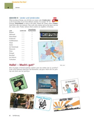 GB
IRL
A
I
GR
E
P
H
B
L
F
NL
DK
PL
CZ
CH
FL
SK
RO
RUS
D
Tschüss!
Auf Wiedersehen!
Hi! —Hallo!
Aktivität 8 Länder und Ländercodes
When traveling in Europe, you will often see country codes (Ländercodes)
on the license plates of cars from different countries, for example “D” for
Germany (Deutschland) as shown in the photo. Repeat the country names (Länder)
listed below after your instructor. Then work with a partner and use the map to provide
the country codes. Finally, indicate which countries are neighbors of Germany.
Deutschlands
Land Ländercode Nachbarländer
Belgien
Dänemark
Deutschland
Frankreich
Großbritannien
Irland
Italien
die Niederlande
Österreich
Polen
Portugal
Russland
die Schweiz
Tschechien
Hallo! – Mach’s gut!°
How do people in German-speaking countries greet one another and say good-bye?
Look at the following expressions and illustrations, and guess which ones are greet-
ings and which ones are good-byes.
6 Einführung
Take care!
6 German
Deutsche Na Klar!
 