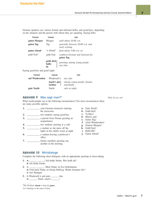German speakers use various formal and informal hellos and good-byes, depending
on the situation and the person with whom they are speaking. Saying hello:
Formal Casual Use
guten Morgen Morgen until about 10:00 A.M.
guten Tag Tag generally between 10:00 A.M. and
early evening
guten Abend ’n Abend*
from about 5:00 P.M. on
grüß Gott†
grüß Gott southern German and Austrian for
guten Tag
grüß dich
hallo
hi
greetings among young people
any time
Saying good-bye and good night:
Formal Casual Use
auf Wiedersehen Wiederseh’n any time
mach’s gut
tschüss
among young people, friends,
and family
gute Nacht Nacht only at night
Aktivität 9 Was sagt man?°
What would people say in the following circumstances? For most circumstances there
are many possible options.
}
}
1. your German instructor entering
the classroom
2. two students saying good-bye
3. a person from Vienna greeting an
acquaintance
4. two students meeting at a café
5. a mother as she turns off the
lights in her child’s room at night
6. a student leaving a professor’s
office
7. family members greeting one
another in the morning
a. Gute Nacht!
b. Grüß dich!
c. Tschüss!
d. Mach’s gut!
e. Guten Tag!
f. (Auf) Wiedersehen!
g. (Guten) Morgen!
h. Grüß Gott!
i. Hallo!/Hi!
j. Guten Abend!
Aktivität 10 Minidialoge
Complete the following short dialogues with an appropriate greeting or leave-taking.
1. A: ! Ich heiße Stefan. Wie heißt du?
B: Ich heiße Fusün.
2. C: . Mein Name ist Eva Schrittmeier.
D: Und mein Name ist Georg Stillweg. Woher kommen Sie?
E: Aus Stuttgart.
3. F: Wiederseh’n und gute , Jan.
G: , Tarek, mach’s !
*The ’n before Abend is short for guten.
†
Lit. Greetings in the name of God.
Hallo! – Mach’s gut! 7
What do you say?
Deutsch: Na klar! An Introductory German Course, Seventh Edition 7
Deutsche Na Klar!
 
