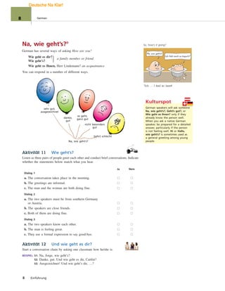Na, wie gehts?
Ich fühl mich so kaputt!1
1
Ich … I feel so beat!
sehr gut,
ausgezeichnet
danke,
gut
es geht,
ganz gut
nicht besonders
gut
(sehr) schlecht
Na, wie geht’s?
Na, wie geht’s?°
German has several ways of asking How are you?
Wie geht es dir?
Wie geht’s?
a family member or friend
Wie geht es Ihnen, Herr Lindemann? an acquaintance
You can respond in a number of different ways.
Aktivität 11 Wie geht’s?
Listen as three pairs of people greet each other and conduct brief conversations. Indicate
whether the statements below match what you hear.
Ja Nein
Dialog 1
a. The conversation takes place in the morning.
b. The greetings are informal.
c. The man and the woman are both doing fine.
Dialog 2
a. The two speakers must be from southern Germany
or Austria.
b. The speakers are close friends.
c. Both of them are doing fine.
Dialog 3
a. The two speakers know each other.
b. The man is feeling great.
c. They use a formal expression to say good-bye.
Aktivität 12 Und wie geht es dir?
Start a conversation chain by asking one classmate how he/she is.
BEISPIEL: S1: Na, Jorge, wie geht’s?
S2: Danke, gut. Und wie geht es dir, Caitlin?
S3: Ausgezeichnet! Und wie geht’s dir, …?
}
Kulturspot
German speakers will ask someone
Na, wie geht’s?, Geht’s gut?, or
Wie geht es Ihnen? only if they
already know the person well.
When you ask a native German
speaker, be prepared for a detailed
answer, particularly if the person
is not feeling well. Hi or Hallo,
wie geht’s? is sometimes used as
a general greeting among young
people.
meone
8 Einführung
So, how’s it going?
8 German
Deutsche Na Klar!
 
