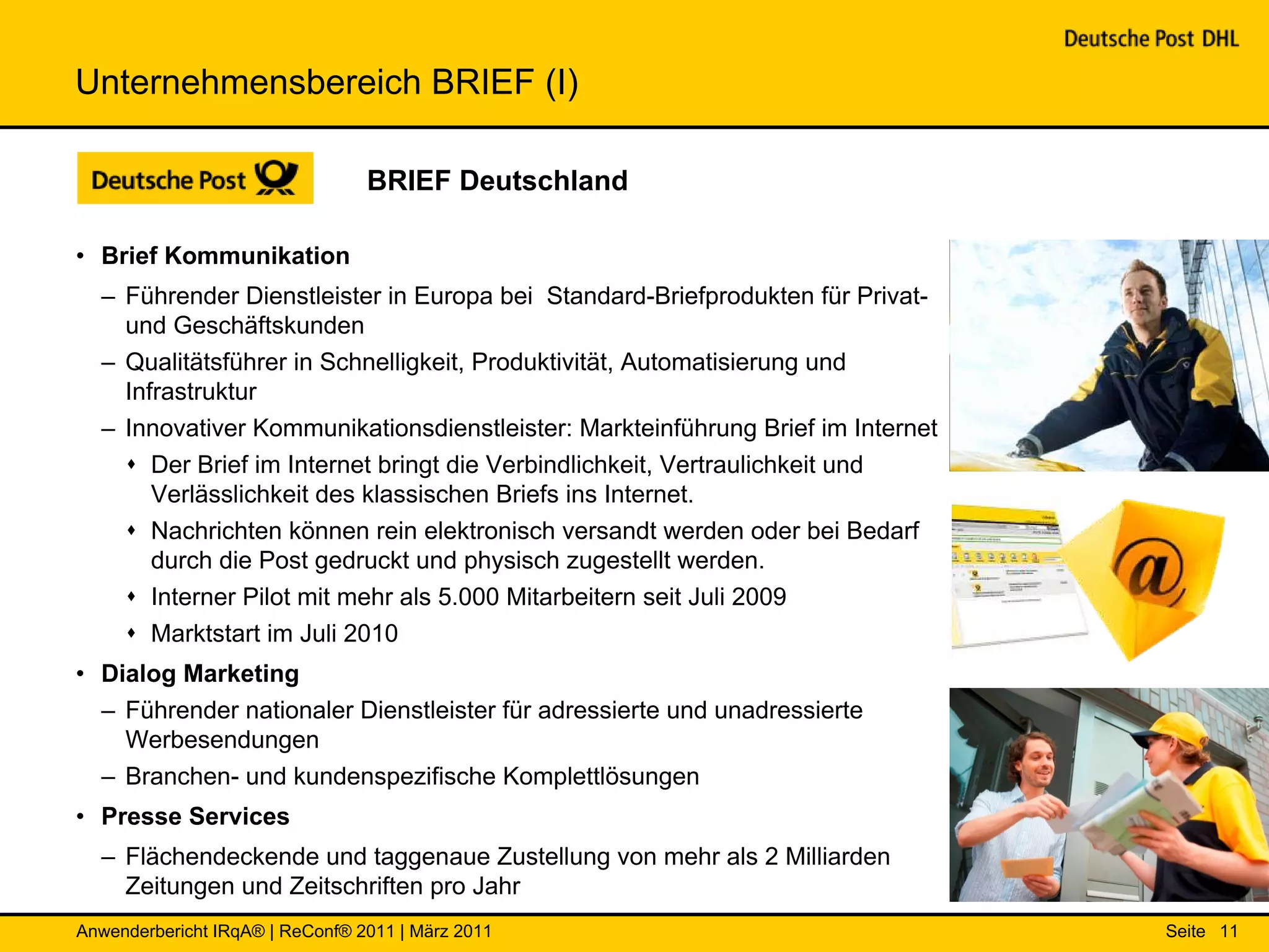 Unternehmensbereich BRIEF (I)

                                 BRIEF Deutschland

• Brief Kommunikation
  – Führender Dienstleister in Europa bei Standard-Briefprodukten für Privat-
    und Geschäftskunden
  – Qualitätsführer in Schnelligkeit, Produktivität, Automatisierung und
    Infrastruktur
  – Innovativer Kommunikationsdienstleister: Markteinführung Brief im Internet
     Der Brief im Internet bringt die Verbindlichkeit, Vertraulichkeit und
       Verlässlichkeit des klassischen Briefs ins Internet.
     Nachrichten können rein elektronisch versandt werden oder bei Bedarf
       durch die Post gedruckt und physisch zugestellt werden.
     Interner Pilot mit mehr als 5.000 Mitarbeitern seit Juli 2009
     Marktstart im Juli 2010
• Dialog Marketing
  – Führender nationaler Dienstleister für adressierte und unadressierte
    Werbesendungen
  – Branchen- und kundenspezifische Komplettlösungen
• Presse Services
  – Flächendeckende und taggenaue Zustellung von mehr als 2 Milliarden
    Zeitungen und Zeitschriften pro Jahr
Anwenderbericht IRqA® | ReConf® 2011 | März 2011                                 Seite 11
 