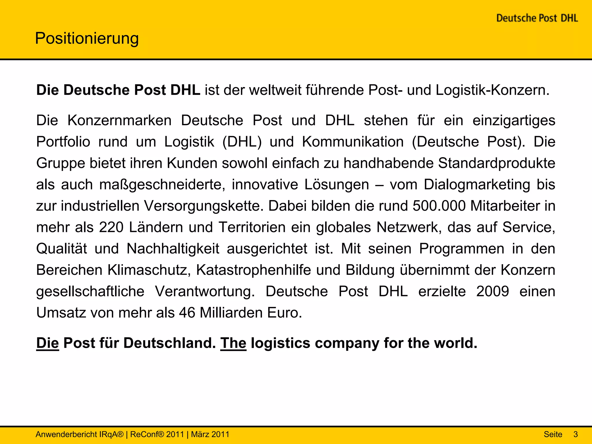 Positionierung


Die Deutsche Post DHL ist der weltweit führende Post- und Logistik-Konzern.

Die Konzernmarken Deutsche Post und DHL stehen für ein einzigartiges
Portfolio rund um Logistik (DHL) und Kommunikation (Deutsche Post). Die
Gruppe bietet ihren Kunden sowohl einfach zu handhabende Standardprodukte
als auch maßgeschneiderte, innovative Lösungen – vom Dialogmarketing bis
zur industriellen Versorgungskette. Dabei bilden die rund 500.000 Mitarbeiter in
mehr als 220 Ländern und Territorien ein globales Netzwerk, das auf Service,
Qualität und Nachhaltigkeit ausgerichtet ist. Mit seinen Programmen in den
Bereichen Klimaschutz, Katastrophenhilfe und Bildung übernimmt der Konzern
gesellschaftliche Verantwortung. Deutsche Post DHL erzielte 2009 einen
Umsatz von mehr als 46 Milliarden Euro.

Die Post für Deutschland. The logistics company for the world.




Anwenderbericht IRqA® | ReConf® 2011 | März 2011                              Seite   3
 