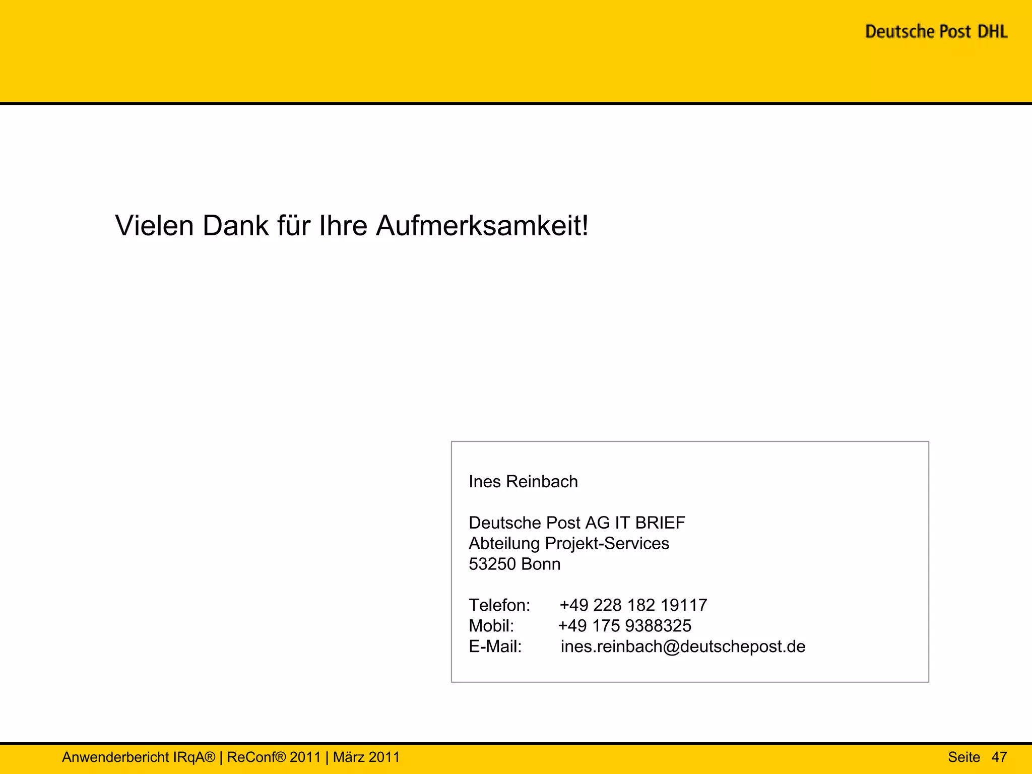 Vielen Dank für Ihre Aufmerksamkeit!




                                                   Ines Reinbach

                                                   Deutsche Post AG IT BRIEF
                                                   Abteilung Projekt-Services
                                                   53250 Bonn

                                                   Telefon:   +49 228 182 19117
                                                   Mobil:     +49 175 9388325
                                                   E-Mail:    ines.reinbach@deutschepost.de




Anwenderbericht IRqA® | ReConf® 2011 | März 2011                                              Seite 47
 