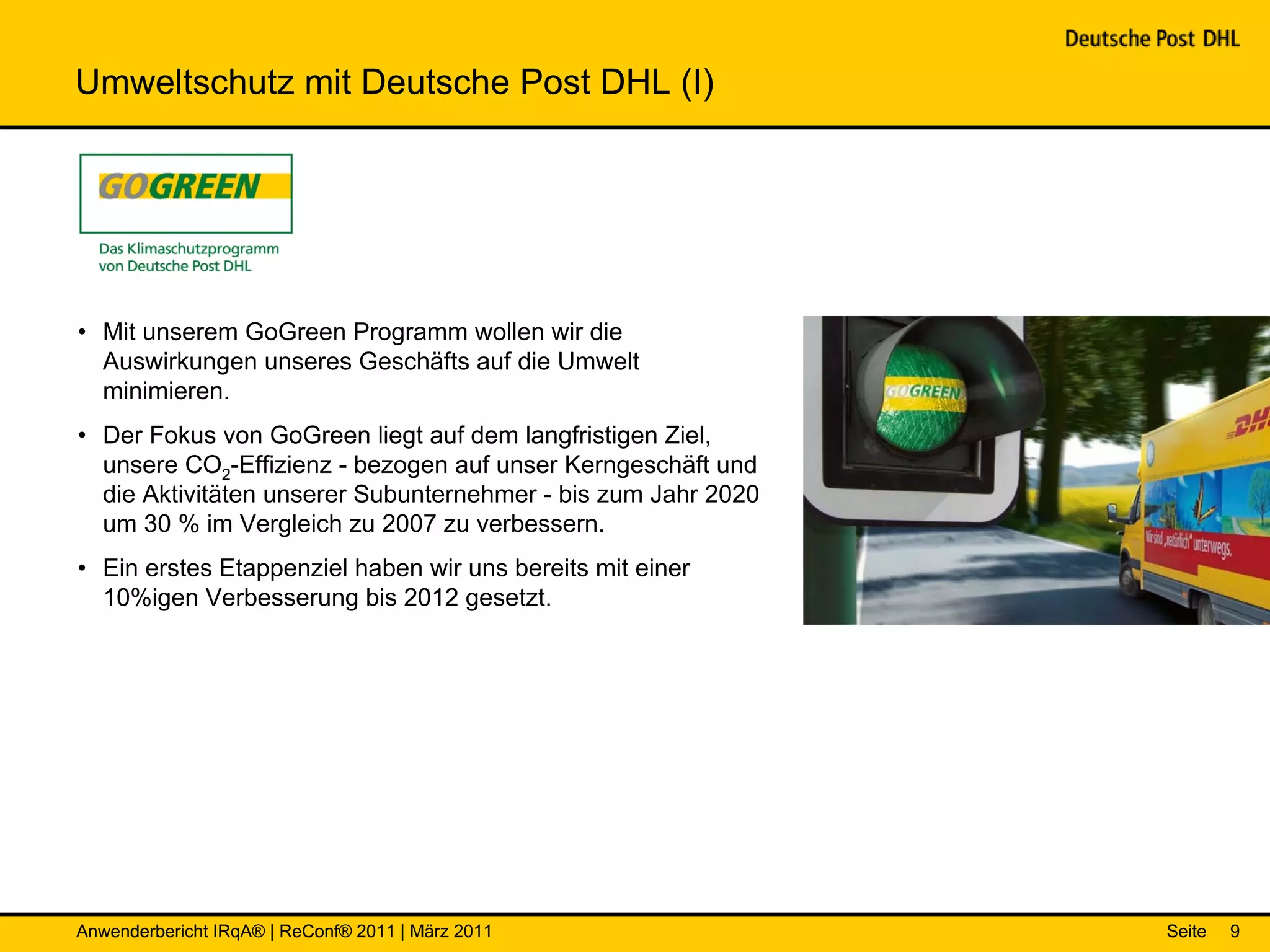 Umweltschutz mit Deutsche Post DHL (I)




• Mit unserem GoGreen Programm wollen wir die
  Auswirkungen unseres Geschäfts auf die Umwelt
  minimieren.
• Der Fokus von GoGreen liegt auf dem langfristigen Ziel,
  unsere CO2-Effizienz - bezogen auf unser Kerngeschäft und
  die Aktivitäten unserer Subunternehmer - bis zum Jahr 2020
  um 30 % im Vergleich zu 2007 zu verbessern.
• Ein erstes Etappenziel haben wir uns bereits mit einer
  10%igen Verbesserung bis 2012 gesetzt.




Anwenderbericht IRqA® | ReConf® 2011 | März 2011               Seite   9
 