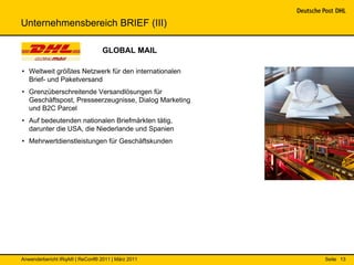 Unternehmensbereich BRIEF (III)

                                 GLOBAL MAIL

• Weltweit größtes Netzwerk für den internationalen
  Brief- und Paketversand
• Grenzüberschreitende Versandlösungen für
  Geschäftspost, Presseerzeugnisse, Dialog Marketing
  und B2C Parcel
• Auf bedeutenden nationalen Briefmärkten tätig,
  darunter die USA, die Niederlande und Spanien
• Mehrwertdienstleistungen für Geschäftskunden




Anwenderbericht IRqA® | ReConf® 2011 | März 2011       Seite 13
 