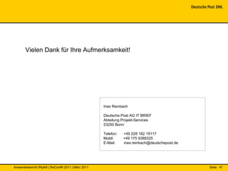 Vielen Dank für Ihre Aufmerksamkeit!




                                                   Ines Reinbach

                                                   Deutsche Post AG IT BRIEF
                                                   Abteilung Projekt-Services
                                                   53250 Bonn

                                                   Telefon:   +49 228 182 19117
                                                   Mobil:     +49 175 9388325
                                                   E-Mail:    ines.reinbach@deutschepost.de




Anwenderbericht IRqA® | ReConf® 2011 | März 2011                                              Seite 47
 