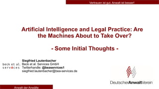 Vertrauen ist gut. Anwalt ist besser!
Anwalt der Anwälte
Artificial Intelligence and Legal Practice: Are
the Machines About to Take Over?
- Some Initial Thoughts -
Siegfried Lautenbacher
Beck et al. Services GmbH
Twitterhandle: @beaservices1
siegfried.lautenbacher@bea-services.de
 