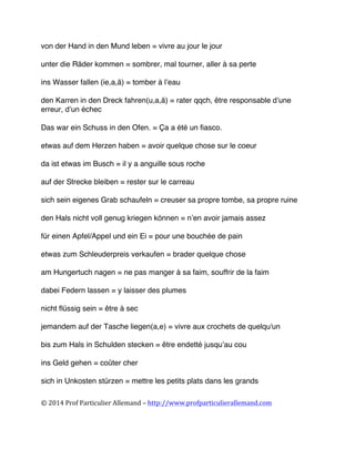  
©	
  2014	
  Prof	
  Particulier	
  Allemand	
  –	
  http://www.profparticulierallemand.com	
  
von der Hand in den Mund leben = vivre au jour le jour
unter die Räder kommen = sombrer, mal tourner, aller à sa perte
ins Wasser fallen (ie,a,ä) = tomber à l’eau
den Karren in den Dreck fahren(u,a,ä) = rater qqch, être responsable d’une
erreur, d’un échec
Das war ein Schuss in den Ofen. = Ça a été un fiasco.
etwas auf dem Herzen haben = avoir quelque chose sur le coeur
da ist etwas im Busch = il y a anguille sous roche
auf der Strecke bleiben = rester sur le carreau
sich sein eigenes Grab schaufeln = creuser sa propre tombe, sa propre ruine
den Hals nicht voll genug kriegen können = n’en avoir jamais assez
für einen Apfel/Appel und ein Ei = pour une bouchée de pain
etwas zum Schleuderpreis verkaufen = brader quelque chose
am Hungertuch nagen = ne pas manger à sa faim, souffrir de la faim
dabei Federn lassen = y laisser des plumes
nicht flüssig sein = être à sec
jemandem auf der Tasche liegen(a,e) = vivre aux crochets de quelqu'un
bis zum Hals in Schulden stecken = être endetté jusqu’au cou
ins Geld gehen = coûter cher
sich in Unkosten stürzen = mettre les petits plats dans les grands
 