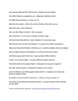 
©	
  2014	
  Prof	
  Particulier	
  Allemand	
  –	
  http://www.profparticulierallemand.com	
  
sein ganzes Geld auf den Kopf hauen = claquer tout son argent
mit vollen Händen aus-geben(a,e,i) = dépenser à pleines mains
im Geld schwimmen(a,o) = rouler sur l’or
Geld wie Heu haben = être riche comme Crésus, être plein aux as
steinreich sein = être richissime
sich aus dem Staub machen = filer, se sauver
die Luft ist rein = il n’y a rien à craindre, on peut y aller
ein (krummes) Ding drehen = faire, préparer un (mauvais) coup
Das kannst du dir an den Hut stecken! = Tu peux te le mettre où je pense !
etwas auf die leichte Schulter nehmen(a,o,i) = prendre quelque chose à la légère
sich ins eigene Fleisch schneiden(i,i) = se faire du tort à soi-même
der Schuss ging nach hinten los = cela a produit l’effet contraire
mit der Tür ins Haus fallen = ne pas y aller par quatre chemins
Fass dich doch an die eigene Nase! = Occupe-toi de ce qui te regarde !
Nur über meine Leiche! = Il faudrait me passer sur le corps !
sich mit Händen und Füßen gegen etwas wehren = s’opposer de toutes ses
forces à quelque chose
jemandem auf den Schlips treten(a,e,i) = blesser, froisser quelqu’un
sich nicht auf der Nase herumtanzen lassen = ne pas se laisser faire, marcher
sur les pieds
 