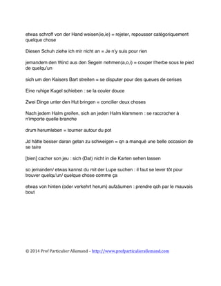  
©	
  2014	
  Prof	
  Particulier	
  Allemand	
  –	
  http://www.profparticulierallemand.com	
  
etwas schroff von der Hand weisen(ie,ie) = rejeter, repousser catégoriquement
quelque chose
Diesen Schuh ziehe ich mir nicht an = Je n’y suis pour rien
jemandem den Wind aus den Segeln nehmen(a,o,i) = couper l’herbe sous le pied
de quelqu’un
sich um den Kaisers Bart streiten = se disputer pour des queues de cerises
Eine ruhige Kugel schieben : se la couler douce
Zwei Dinge unter den Hut bringen = concilier deux choses
Nach jedem Halm greifen, sich an jeden Halm klammern : se raccrocher à
n'importe quelle branche
drum herumleben = tourner autour du pot
Jd hätte besser daran getan zu schweigen = qn a manqué une belle occasion de
se taire
[bien] cacher son jeu : sich (Dat) nicht in die Karten sehen lassen
so jemanden/ etwas kannst du mit der Lupe suchen : il faut se lever tôt pour
trouver quelqu'un/ quelque chose comme ça
etwas von hinten (oder verkehrt herum) aufzäumen : prendre qch par le mauvais
bout
	
  
 