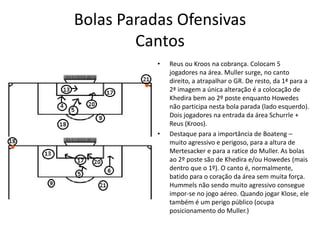 Bolas Paradas Ofensivas
Cantos
• Reus ou Kroos na cobrança. Colocam 5
jogadores na área. Muller surge, no canto
direito, a atrapalhar o GR. De resto, da 1ª para a
2ª imagem a única alteração é a colocação de
Khedira bem ao 2º poste enquanto Howedes
não participa nesta bola parada (lado esquerdo).
Dois jogadores na entrada da área Schurrle +
Reus (Kroos).
• Destaque para a importância de Boateng –
muito agressivo e perigoso, para a altura de
Mertesacker e para a ratice do Muller. As bolas
ao 2º poste são de Khedira e/ou Howedes (mais
dentro que o 1º). O canto é, normalmente,
batido para o coração da área sem muita força.
Hummels não sendo muito agressivo consegue
impor-se no jogo aéreo. Quando jogar Klose, ele
também é um perigo público (ocupa
posicionamento do Muller.)
 
