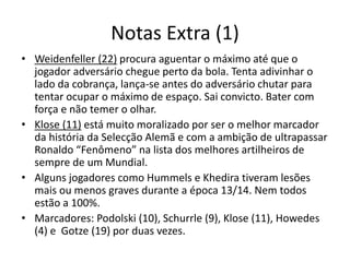 Notas Extra (1)
• Weidenfeller (22) procura aguentar o máximo até que o
jogador adversário chegue perto da bola. Tenta adivinhar o
lado da cobrança, lança-se antes do adversário chutar para
tentar ocupar o máximo de espaço. Sai convicto. Bater com
força e não temer o olhar.
• Klose (11) está muito moralizado por ser o melhor marcador
da história da Selecção Alemã e com a ambição de ultrapassar
Ronaldo “Fenômeno” na lista dos melhores artilheiros de
sempre de um Mundial.
• Alguns jogadores como Hummels e Khedira tiveram lesões
mais ou menos graves durante a época 13/14. Nem todos
estão a 100%.
• Marcadores: Podolski (10), Schurrle (9), Klose (11), Howedes
(4) e Gotze (19) por duas vezes.
 