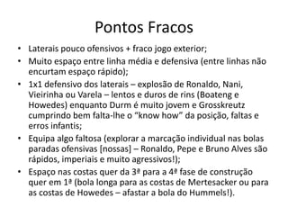 Pontos Fracos
• Laterais pouco ofensivos + fraco jogo exterior;
• Muito espaço entre linha média e defensiva (entre linhas não
encurtam espaço rápido);
• 1x1 defensivo dos laterais – explosão de Ronaldo, Nani,
Vieirinha ou Varela – lentos e duros de rins (Boateng e
Howedes) enquanto Durm é muito jovem e Grosskreutz
cumprindo bem falta-lhe o “know how” da posição, faltas e
erros infantis;
• Equipa algo faltosa (explorar a marcação individual nas bolas
paradas ofensivas [nossas] – Ronaldo, Pepe e Bruno Alves são
rápidos, imperiais e muito agressivos!);
• Espaço nas costas quer da 3ª para a 4ª fase de construção
quer em 1ª (bola longa para as costas de Mertesacker ou para
as costas de Howedes – afastar a bola do Hummels!).
 
